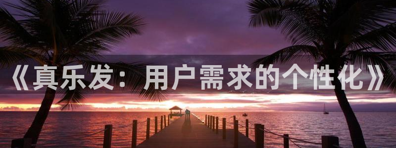 杏鑫娱乐平台开户链接：《真乐发：用户需求的个性化》