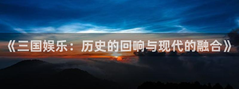 杏鑫娱乐体育论坛：《三国娱乐：历史的回响与现代的融合》