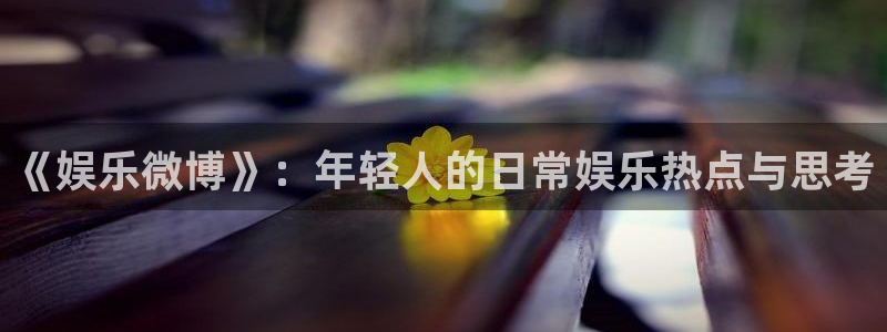 杏鑫娱乐体育注册：《娱乐微博》：年轻人的日常娱乐热点与思考
